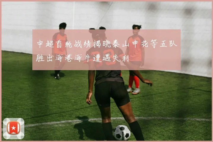 中超首轮战绩揭晓泰山申花等五队胜出海港海牛遭遇失利