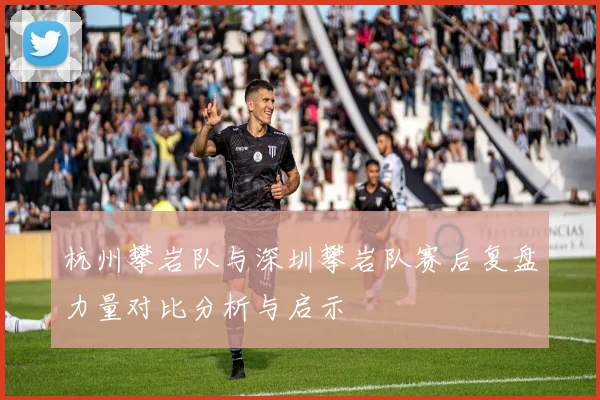 杭州攀岩队与深圳攀岩队赛后复盘力量对比分析与启示