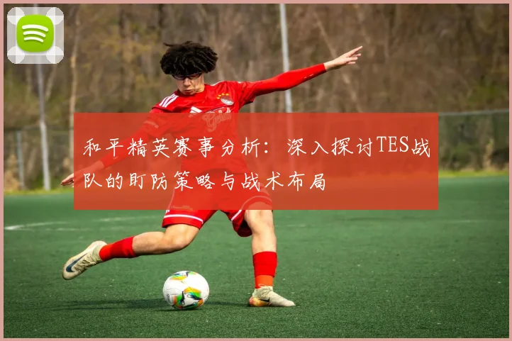 和平精英赛事分析：深入探讨TES战队的盯防策略与战术布局