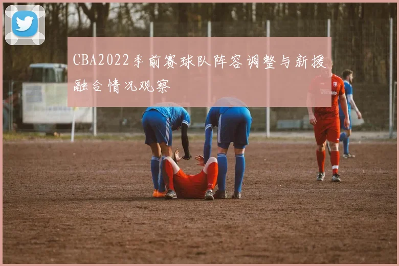 CBA2022季前赛球队阵容调整与新援融合情况观察