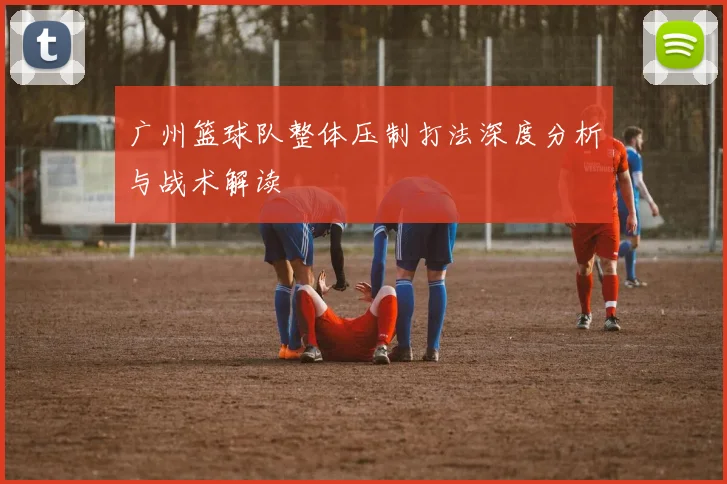 广州篮球队整体压制打法深度分析与战术解读
