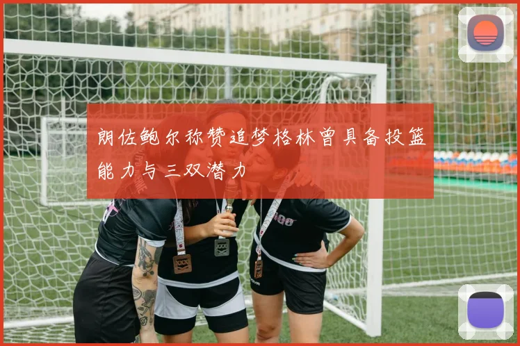 朗佐鲍尔称赞追梦格林曾具备投篮能力与三双潜力