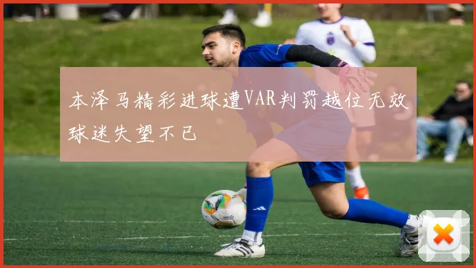 本泽马精彩进球遭VAR判罚越位无效球迷失望不已