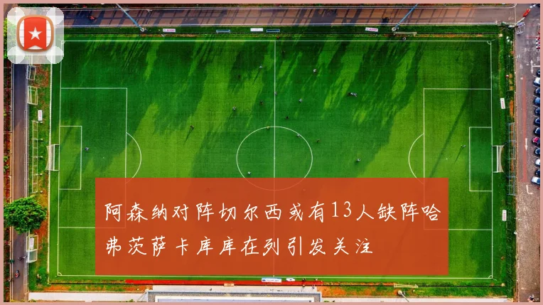 阿森纳对阵切尔西或有13人缺阵哈弗茨萨卡库库在列引发关注