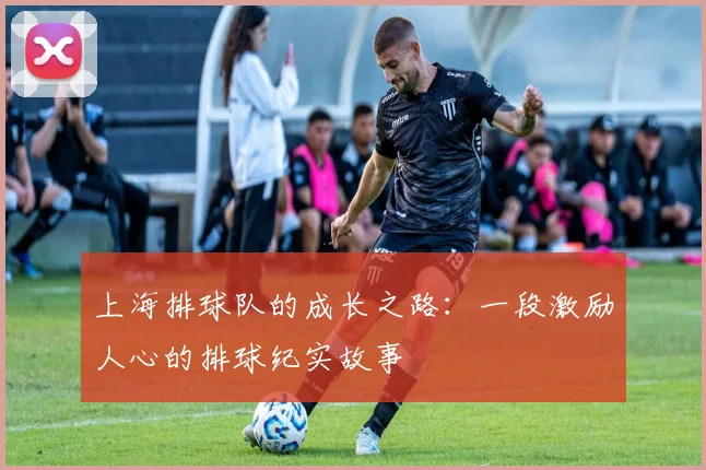 上海排球队的成长之路：一段激励人心的排球纪实故事